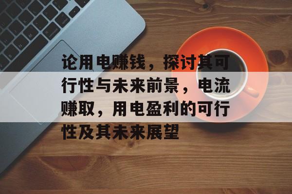 论用电赚钱,探讨其可行性与未来前景,电流赚取,用电盈利的可行性及其未来展望 论用电赚钱,探讨其可行性与未来前景,电流赚取,用电盈利的可行性及其未来展望