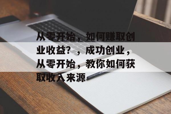 从零开始，如何赚取创业收益？，成功创业，从零开始，教你如何获取收入来源