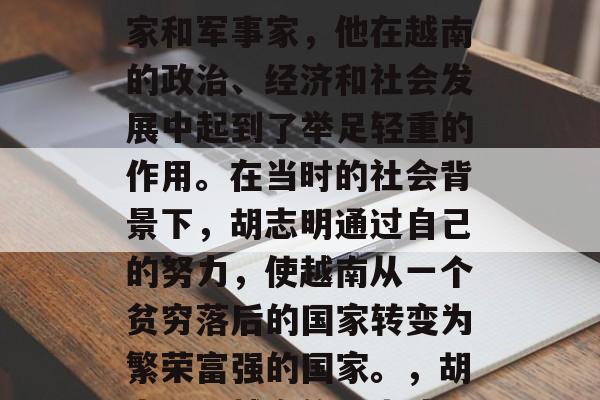 胡志明是一位越南政治家和军事家,他在越南的政治、经济和社会发展中起到了举足轻重的作用。在当时的社会背景下,胡志明通过自己的努力,使越南从一个贫穷落后的国家转变为繁荣富强的国家。,胡志明,越南的历史功臣 胡志明是一位越南政治家和军事家,他在越南的政治、经济和社会发展中起到了举足轻重的作用。在当时的社会背景下,胡志明通过自己的努力,使越南从一个贫穷落后的国家转变为繁荣富强的国家。,胡志明,越南的历史功臣