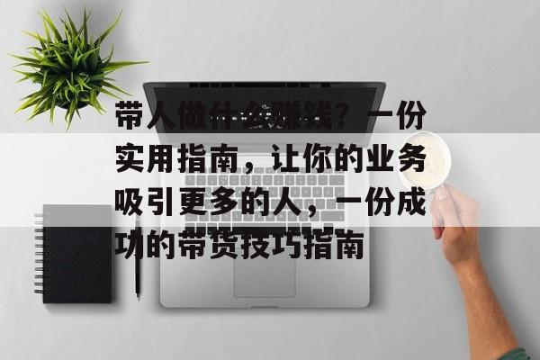 带人做什么赚钱?一份实用指南,让你的业务吸引更多的人,一份成功的带货技巧指南 带人做什么赚钱?一份实用指南,让你的业务吸引更多的人,一份成功的带货技巧指南