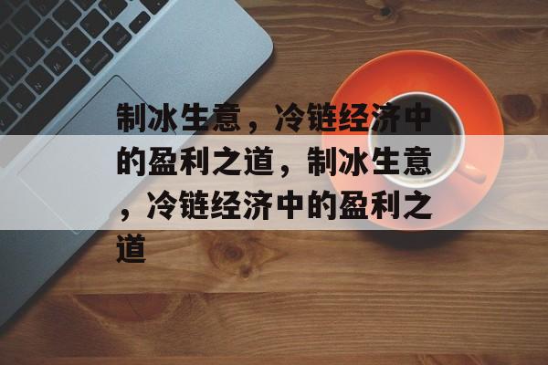 制冰生意,冷链经济中的盈利之道,制冰生意,冷链经济中的盈利之道 制冰生意,冷链经济中的盈利之道,制冰生意,冷链经济中的盈利之道