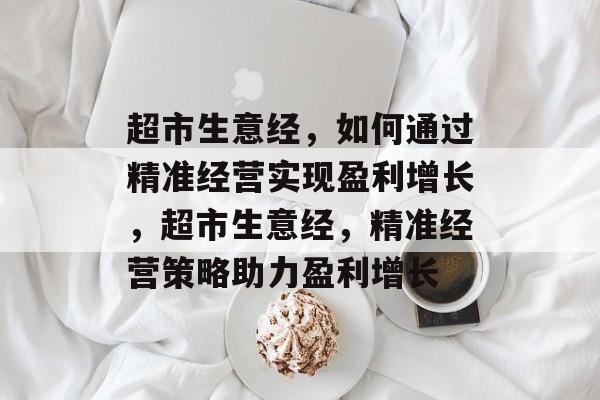 超市生意经,如何通过精准经营实现盈利增长,超市生意经,精准经营策略助力盈利增长 超市生意经,如何通过精准经营实现盈利增长,超市生意经,精准经营策略助力盈利增长