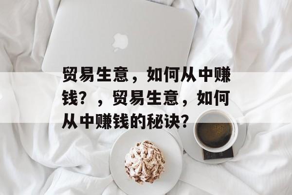 贸易生意,如何从中赚钱?,贸易生意,如何从中赚钱的秘诀? 贸易生意,如何从中赚钱?,贸易生意,如何从中赚钱的秘诀?