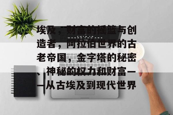 埃及,财富的摇篮与创造者,阿拉伯世界的古老帝国,金字塔的秘密、神秘的权力和财富——从古埃及到现代世界 埃及,财富的摇篮与创造者,阿拉伯世界的古老帝国,金字塔的秘密、神秘的权力和财富——从古埃及到现代世界