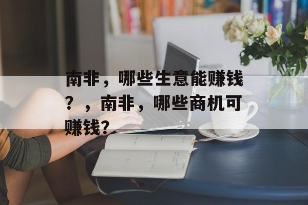 南非,哪些生意能赚钱?,南非,哪些商机可赚钱? 南非,哪些生意能赚钱?,南非,哪些商机可赚钱?