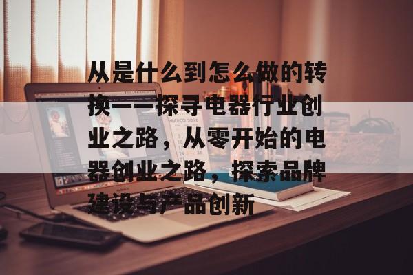 从是什么到怎么做的转换——探寻电器行业创业之路，从零开始的电器创业之路，探索品牌建设与产品创新