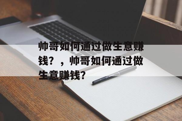 帅哥如何通过做生意赚钱?,帅哥如何通过做生意赚钱? 帅哥如何通过做生意赚钱?,帅哥如何通过做生意赚钱?
