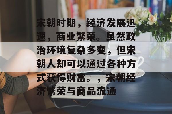 宋朝时期，经济发展迅速，商业繁荣。虽然政治环境复杂多变，但宋朝人却可以通过各种方式获得财富。，宋朝经济繁荣与商品流通