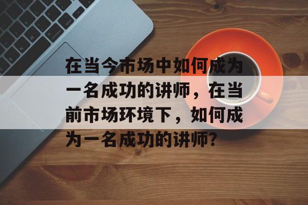 在当今市场中如何成为一名成功的讲师，在当前市场环境下，如何成为一名成功的讲师？
