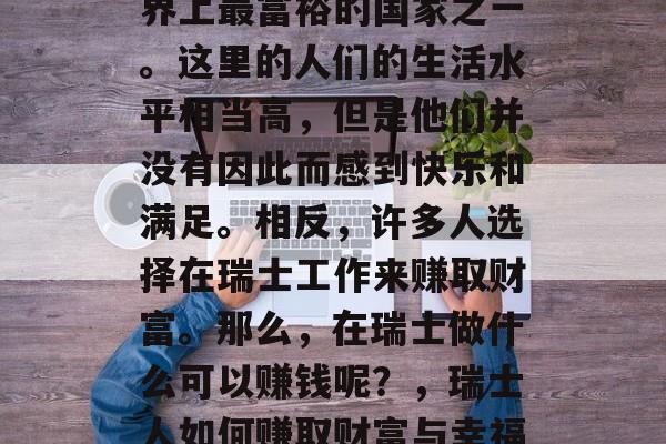 瑞士是一个被公认为世界上最富裕的国家之一。这里的人们的生活水平相当高,但是他们并没有因此而感到快乐和满足。相反,许多人选择在瑞士工作来赚取财富。那么,在瑞士做什么可以赚钱呢?,瑞士人如何赚取财富与幸福,一份工作指南 瑞士是一个被公认为世界上最富裕的国家之一。这里的人们的生活水平相当高,但是他们并没有因此而感到快乐和满足。相反,许多人选择在瑞士工作来赚取财富。那么,在瑞士做什么可以赚钱呢?,瑞士人如何赚取财富与幸福,一份工作指南