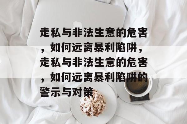 走私与非法生意的危害,如何远离暴利陷阱,走私与非法生意的危害,如何远离暴利陷阱的警示与对策 走私与非法生意的危害,如何远离暴利陷阱,走私与非法生意的危害,如何远离暴利陷阱的警示与对策