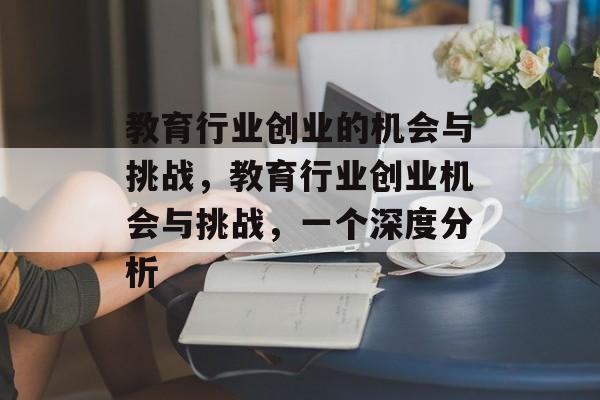 教育行业创业的机会与挑战,教育行业创业机会与挑战,一个深度分析 教育行业创业的机会与挑战,教育行业创业机会与挑战,一个深度分析