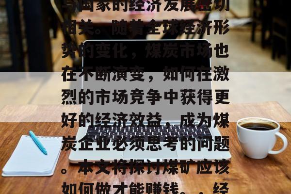 煤矿是国家经济的重要支柱之一,其产业效益与国家的经济发展密切相关。随着全球经济形势的变化,煤炭市场也在不断演变,如何在激烈的市场竞争中获得更好的经济效益,成为煤炭企业必须思考的问题。本文将探讨煤矿应该如何做才能赚钱。,经济增长与煤炭企业的盈利模式,竞争优势探究 煤矿是国家经济的重要支柱之一,其产业效益与国家的经济发展密切相关。随着全球经济形势的变化,煤炭市场也在不断演变,如何在激烈的市场竞争中获得更好的经济效益,成为煤炭企业必须思考的问题。本文将探讨煤矿应该如何做才能赚钱。,经济增长与煤炭企业的盈利模式,竞争优势探究