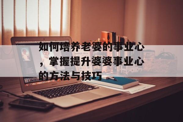 如何培养老婆的事业心,掌握提升婆婆事业心的方法与技巧 如何培养老婆的事业心,掌握提升婆婆事业心的方法与技巧