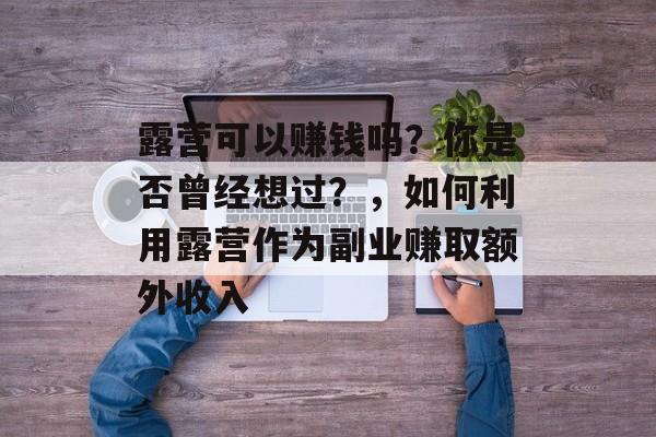 露营可以赚钱吗?你是否曾经想过?,如何利用露营作为副业赚取额外收入 露营可以赚钱吗?你是否曾经想过?,如何利用露营作为副业赚取额外收入