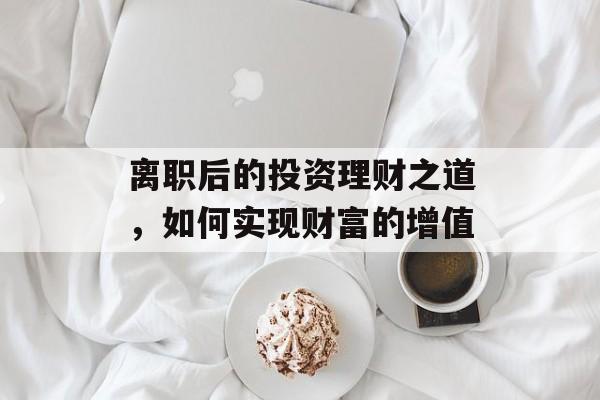 离职后的投资理财之道,如何实现财富的增值 离职后的投资理财之道,如何实现财富的增值