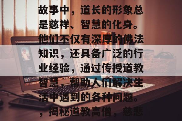 在很多神话传说和民间故事中，道长的形象总是慈祥、智慧的化身。他们不仅有深厚的佛法知识，还具备广泛的行业经验，通过传授道教智慧，帮助人们解决生活中遇到的各种问题。，揭秘道教高僧，慈悲与智慧并存的人生导师