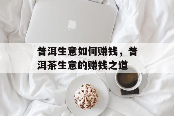 普洱生意如何赚钱,普洱茶生意的赚钱之道 普洱生意如何赚钱,普洱茶生意的赚钱之道