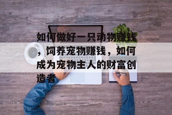 如何做好一只动物赚钱，饲养宠物赚钱，如何成为宠物主人的财富创造者