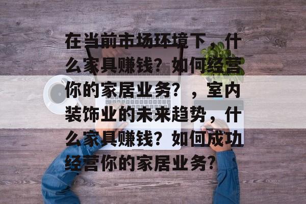 在当前市场环境下,什么家具赚钱?如何经营你的家居业务?,室内装饰业的未来趋势,什么家具赚钱?如何成功经营你的家居业务? 在当前市场环境下,什么家具赚钱?如何经营你的家居业务?,室内装饰业的未来趋势,什么家具赚钱?如何成功经营你的家居业务?