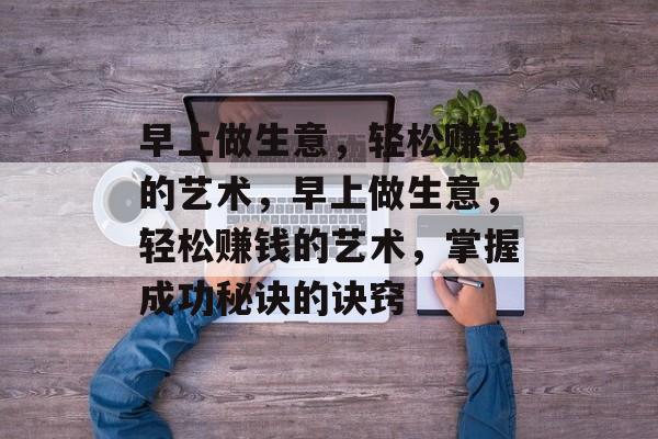 早上做生意,轻松赚钱的艺术,早上做生意,轻松赚钱的艺术,掌握成功秘诀的诀窍 早上做生意,轻松赚钱的艺术,早上做生意,轻松赚钱的艺术,掌握成功秘诀的诀窍