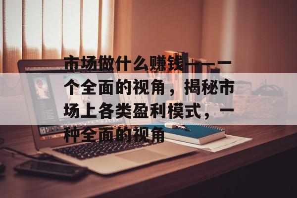 市场做什么赚钱——一个全面的视角,揭秘市场上各类盈利模式,一种全面的视角 市场做什么赚钱——一个全面的视角,揭秘市场上各类盈利模式,一种全面的视角