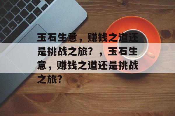 玉石生意，赚钱之道还是挑战之旅？，玉石生意，赚钱之道还是挑战之旅？