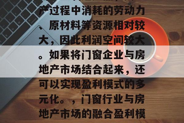 门窗行业作为一种常见的工业制造产品，其生产过程中消耗的劳动力、原材料等资源相对较大，因此利润空间较大。如果将门窗企业与房地产市场结合起来，还可以实现盈利模式的多元化。，门窗行业与房地产市场的融合盈利模式，一种创新的发展策略