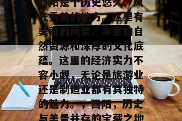 酉阳是个历史悠久、风光秀美的地方。这里有美丽的风景、丰富的自然资源和深厚的文化底蕴。这里的经济实力不容小觑,无论是旅游业还是制造业都有其独特的魅力。,酉阳,历史与美景并存的宝藏之地 酉阳是个历史悠久、风光秀美的地方。这里有美丽的风景、丰富的自然资源和深厚的文化底蕴。这里的经济实力不容小觑,无论是旅游业还是制造业都有其独特的魅力。,酉阳,历史与美景并存的宝藏之地