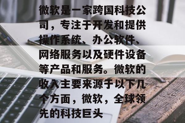 微软是一家跨国科技公司,专注于开发和提供操作系统、办公软件、网络服务以及硬件设备等产品和服务。微软的收入主要来源于以下几个方面,微软,全球领先的科技巨头 微软是一家跨国科技公司,专注于开发和提供操作系统、办公软件、网络服务以及硬件设备等产品和服务。微软的收入主要来源于以下几个方面,微软,全球领先的科技巨头
