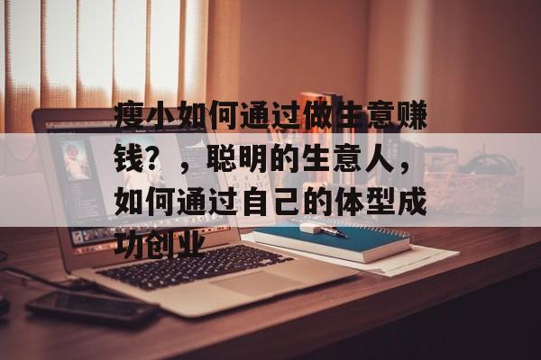 瘦小如何通过做生意赚钱?,聪明的生意人,如何通过自己的体型成功创业 瘦小如何通过做生意赚钱?,聪明的生意人,如何通过自己的体型成功创业