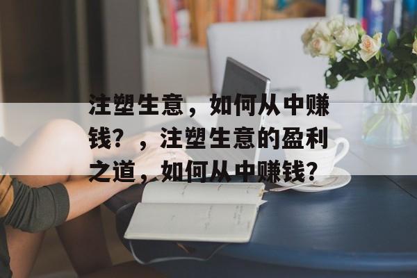 注塑生意，如何从中赚钱？，注塑生意的盈利之道，如何从中赚钱？
