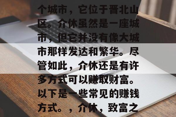 介休是中国山西省的一个城市，它位于晋北山区。介休虽然是一座城市，但它并没有像大城市那样发达和繁华。尽管如此，介休还是有许多方式可以赚取财富。以下是一些常见的赚钱方式。，介休，致富之道，山水之间
