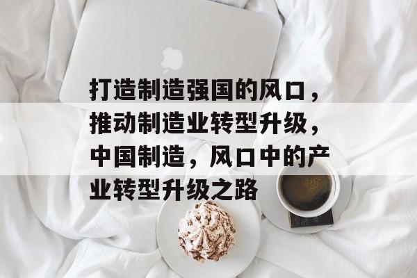 打造制造强国的风口，推动制造业转型升级，中国制造，风口中的产业转型升级之路