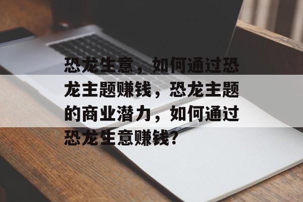 恐龙生意，如何通过恐龙主题赚钱，恐龙主题的商业潜力，如何通过恐龙生意赚钱？