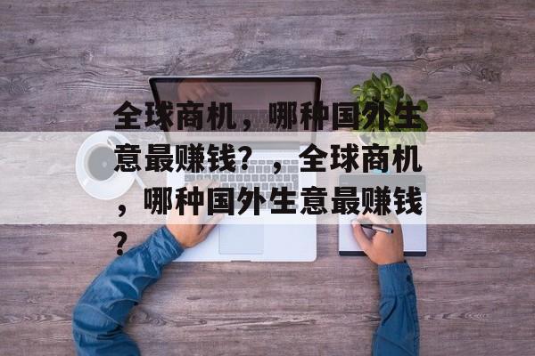 全球商机,哪种国外生意最赚钱?,全球商机,哪种国外生意最赚钱? 全球商机,哪种国外生意最赚钱?,全球商机,哪种国外生意最赚钱?
