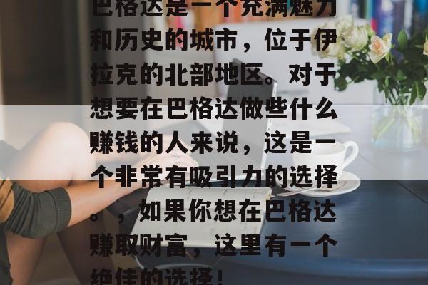 巴格达是一个充满魅力和历史的城市,位于伊拉克的北部地区。对于想要在巴格达做些什么赚钱的人来说,这是一个非常有吸引力的选择。,如果你想在巴格达赚取财富,这里有一个绝佳的选择! 巴格达是一个充满魅力和历史的城市,位于伊拉克的北部地区。对于想要在巴格达做些什么赚钱的人来说,这是一个非常有吸引力的选择。,如果你想在巴格达赚取财富,这里有一个绝佳的选择!