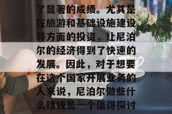尼泊尔作为南亚地区的重要经济体之一,近年来在经济发展方面取得了显著的成绩。尤其是在旅游和基础设施建设等方面的投资,让尼泊尔的经济得到了快速的发展。因此,对于想要在这个国家开展业务的人来说,尼泊尔做些什么赚钱是一个值得探讨的问题。,尼泊尔,一个投资大机遇与潜在赚钱点 尼泊尔作为南亚地区的重要经济体之一,近年来在经济发展方面取得了显著的成绩。尤其是在旅游和基础设施建设等方面的投资,让尼泊尔的经济得到了快速的发展。因此,对于想要在这个国家开展业务的人来说,尼泊尔做些什么赚钱是一个值得探讨的问题。,尼泊尔,一个投资大机遇与潜在赚钱点