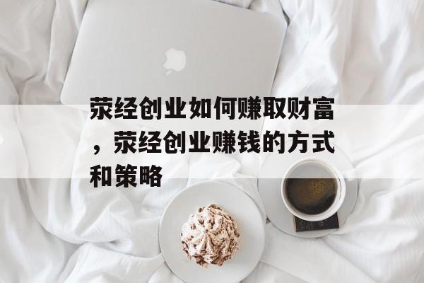 荥经创业如何赚取财富,荥经创业赚钱的方式和策略 荥经创业如何赚取财富,荥经创业赚钱的方式和策略