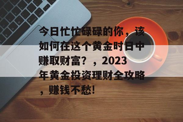 今日忙忙碌碌的你,该如何在这个黄金时日中赚取财富?,2023年黄金投资理财全攻略,赚钱不愁! 今日忙忙碌碌的你,该如何在这个黄金时日中赚取财富?,2023年黄金投资理财全攻略,赚钱不愁!