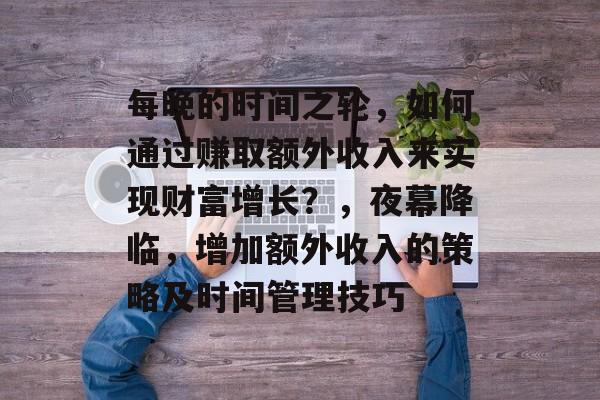 每晚的时间之轮,如何通过赚取额外收入来实现财富增长?,夜幕降临,增加额外收入的策略及时间管理技巧 每晚的时间之轮,如何通过赚取额外收入来实现财富增长?,夜幕降临,增加额外收入的策略及时间管理技巧