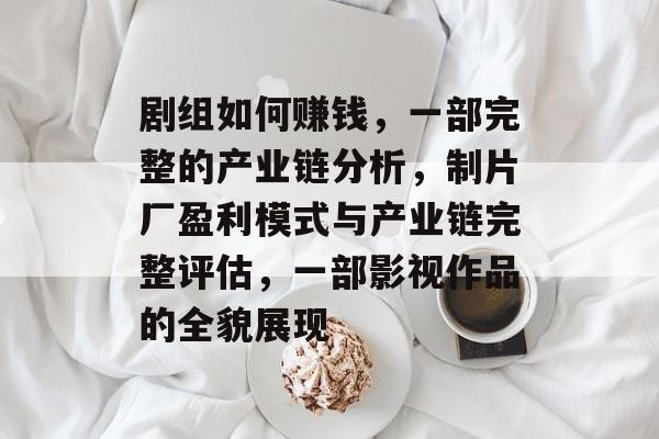 剧组如何赚钱，一部完整的产业链分析，制片厂盈利模式与产业链完整评估，一部影视作品的全貌展现