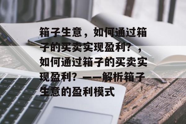 箱子生意，如何通过箱子的买卖实现盈利？，如何通过箱子的买卖实现盈利？——解析箱子生意的盈利模式
