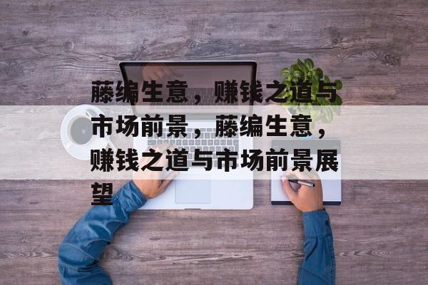 藤编生意，赚钱之道与市场前景，藤编生意，赚钱之道与市场前景展望