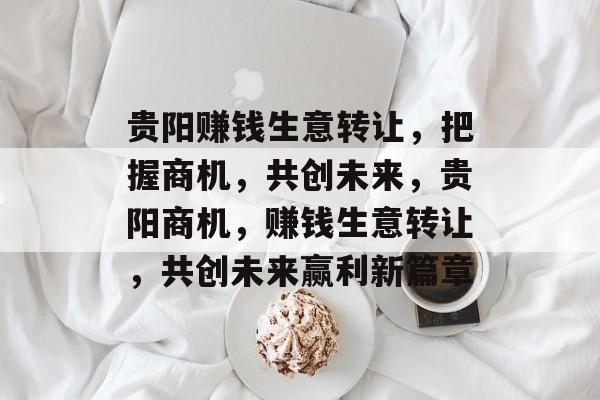 贵阳赚钱生意转让,把握商机,共创未来,贵阳商机,赚钱生意转让,共创未来赢利新篇章 贵阳赚钱生意转让,把握商机,共创未来,贵阳商机,赚钱生意转让,共创未来赢利新篇章
