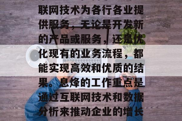 息烽在互联网行业拥有丰富的经验和出色的技术能力。他善于利用互联网技术为各行各业提供服务,无论是开发新的产品或服务,还是优化现有的业务流程,都能实现高效和优质的结果。息烽的工作重点是通过互联网技术和数据分析来推动企业的增长和发展。,息烽,互联网行业的卓越领导者和技术专家 息烽在互联网行业拥有丰富的经验和出色的技术能力。他善于利用互联网技术为各行各业提供服务,无论是开发新的产品或服务,还是优化现有的业务流程,都能实现高效和优质的结果。息烽的工作重点是通过互联网技术和数据分析来推动企业的增长和发展。,息烽,互联网行业的卓越领导者和技术专家