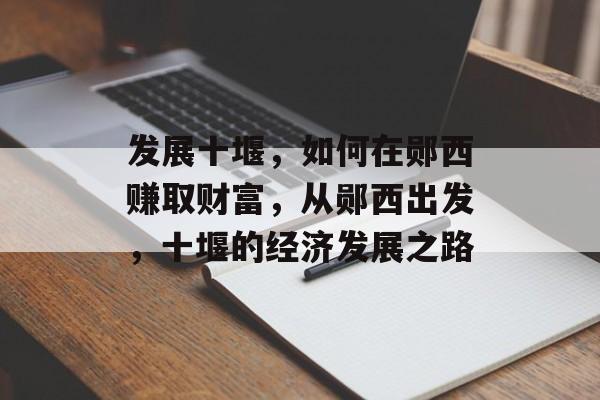 发展十堰,如何在郧西赚取财富,从郧西出发,十堰的经济发展之路 发展十堰,如何在郧西赚取财富,从郧西出发,十堰的经济发展之路