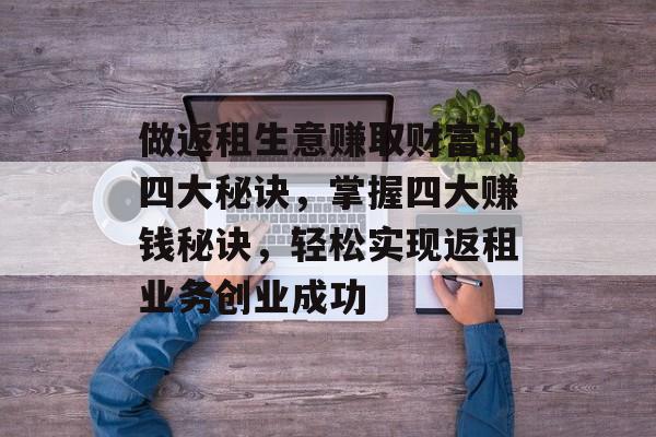 做返租生意赚取财富的四大秘诀，掌握四大赚钱秘诀，轻松实现返租业务创业成功
