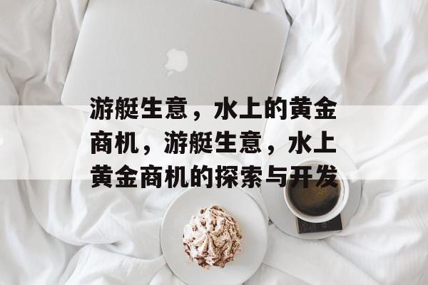 游艇生意,水上的黄金商机,游艇生意,水上黄金商机的探索与开发 游艇生意,水上的黄金商机,游艇生意,水上黄金商机的探索与开发