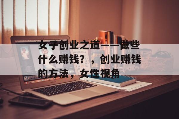女子创业之道——做些什么赚钱?,创业赚钱的方法,女性视角 女子创业之道——做些什么赚钱?,创业赚钱的方法,女性视角